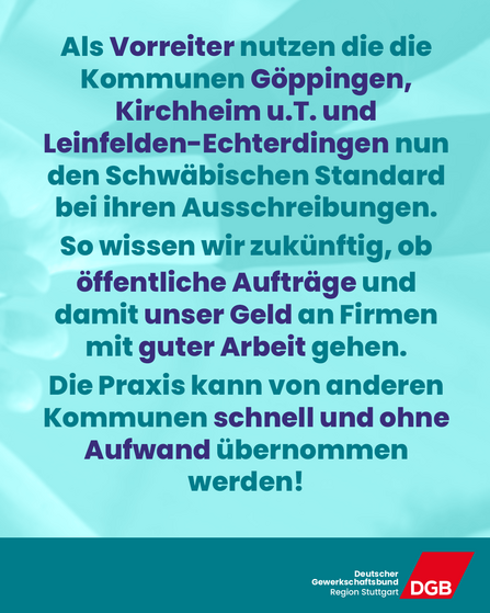 Als Vorreiter nutzen die die Kommunen Göppingen, Kirchheim u.T. und Leinfelden-Echterdingen nun den Schwäbischen Standard bei ihren Ausschreibungen. So wissen wir zukünftig, ob öffentliche Aufträge und damit unser Geld an Firmen mit guter Arbeit gehen. Die Praxis kann von anderen Kommunen schnell und ohne Aufwand übernommen werden!